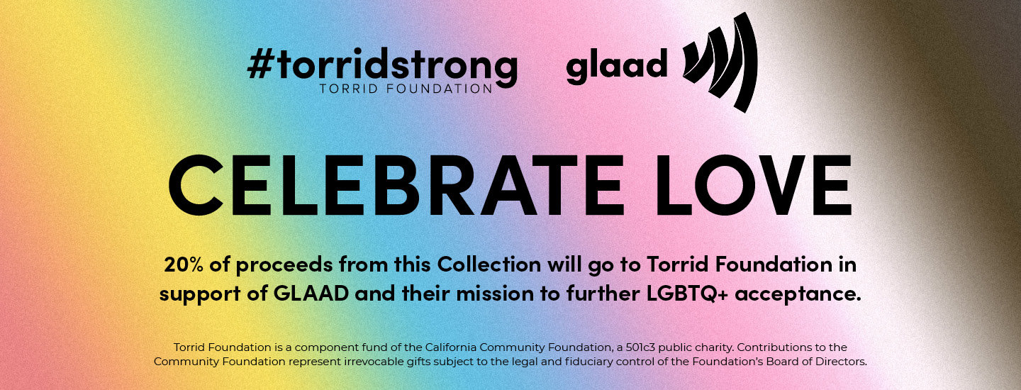 #torridstrong TORRID FOUNDATION glaad. Celebrate love 20% of proceeds from this collection will go to Torrid Foundation in support of GLAAD and their mission to further LGBTQ+ acceptance. Torrid Foundation is a component fund of the California Community Foundation, a 501c3 public charity. Contributions to the Community Foundation represent irrevocable gifts subject to the legal and fiduciary control of the Foundation's Board of Directors. 