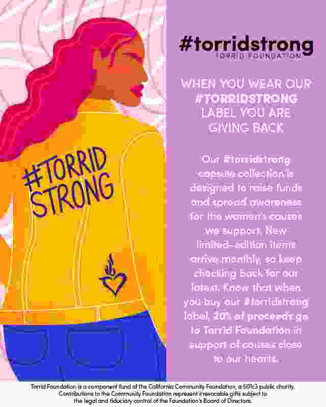 #torridstrong torrid foundation. when you wear our #torridstrong label you are giving back. Our #torridstrong capsule collection is designed to raise funds and spread awareness for the woment's causes we support. New limited-edition items arrive monthly, so keep checking back for our latest. know that when you buy our #torristrong label, 20% of proceeds go to Torrid Foundation in support of causes close to our hearts. Torrid Foundation is a component fund of the California Community foundation, a501c3 public charity. Contributions to the Community foundation represent irrevocable gifts subject to the legal and fiduciary control of the foundation's board of directors.