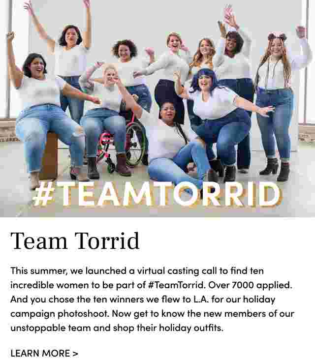 #Teamtorrid. Team torrid this summer, we launched a virtual casting call to find ten incredible women to be part of #TeamTorrid. Over 7000 applied. And you chose the ten winners we flew to L.A. for our holiday campaign photoshoot. Now get to know the new members of our unstoppable team and shop their holiday outfits. Learn More