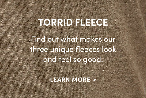 Torrid Fleece find out what makes our three unique fleeces look and feel so good. Learn More