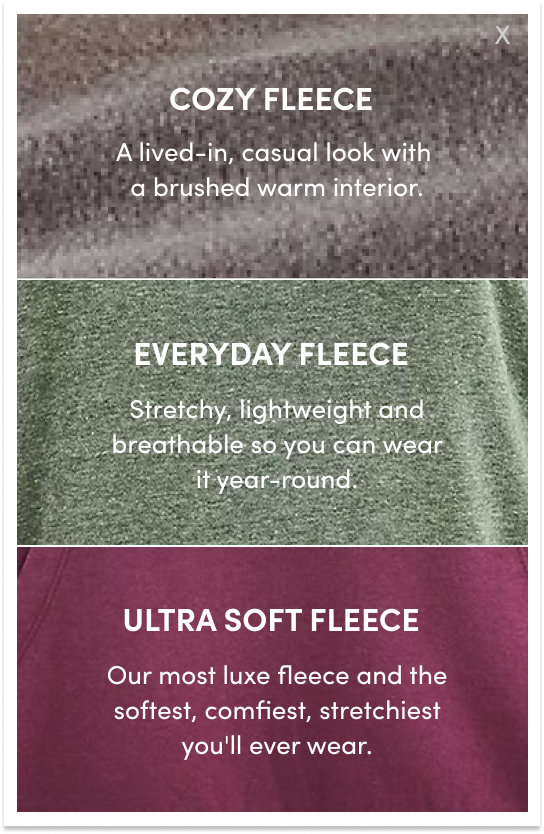 Cozy Fleece, a lived-in, casual look with a brushed warm interior. Everyday fleece, stretchy, lightweight and breathable so you can wear it year-round. Ultra soft fleece, our most luxe fleece and the softest, comfiest, stretchiest you'll ever wear.