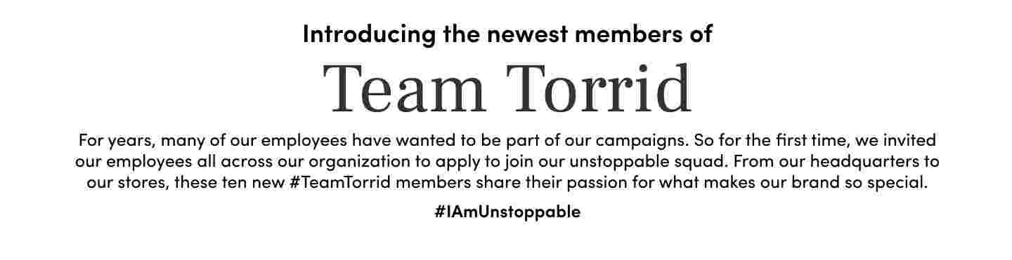 Introducing the newest members of Team Torrid. For years, many of our employees have wanted to be part of our campaigns. So for the first time, we invited our employees all across our organization to apply to join our unstoppable squad. From our headquarters to our stores, these ten new #TeamTorrid members share their passion for what makes our brand so special. #IAmUnStoppable