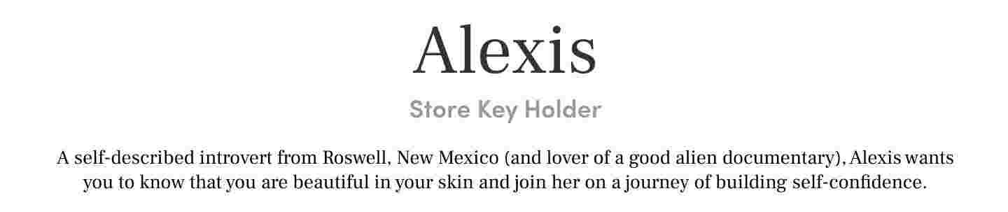 Alexis Store Key Holder. A self-described introvert from Roswell, New Mexico (and lover of a good alien documentary), Alexis wants you to know that you are beautiful in your skin and join her on a journey of building self-confidence.