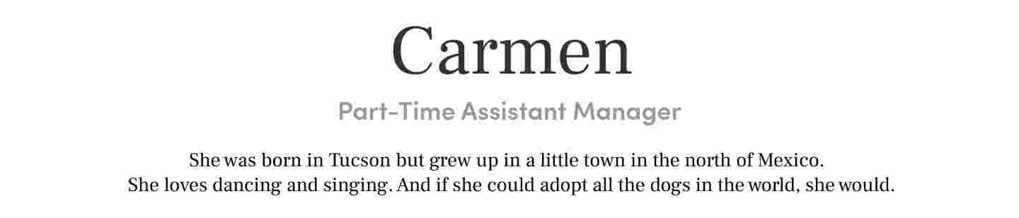 Carmen
Part-Time Assistant Manager She was born in Tucson but grew up in a little town in the north of Mexico. She loves dancing and singing. And if she could adopt all the dogs in the world, she would.