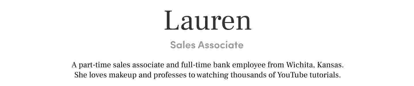 Lauren Sales Associate A part-time sales associate and full-time bank employee from Wichita, Kansas. She loves makeup and professes to watching thousands of YouTube tutorials.