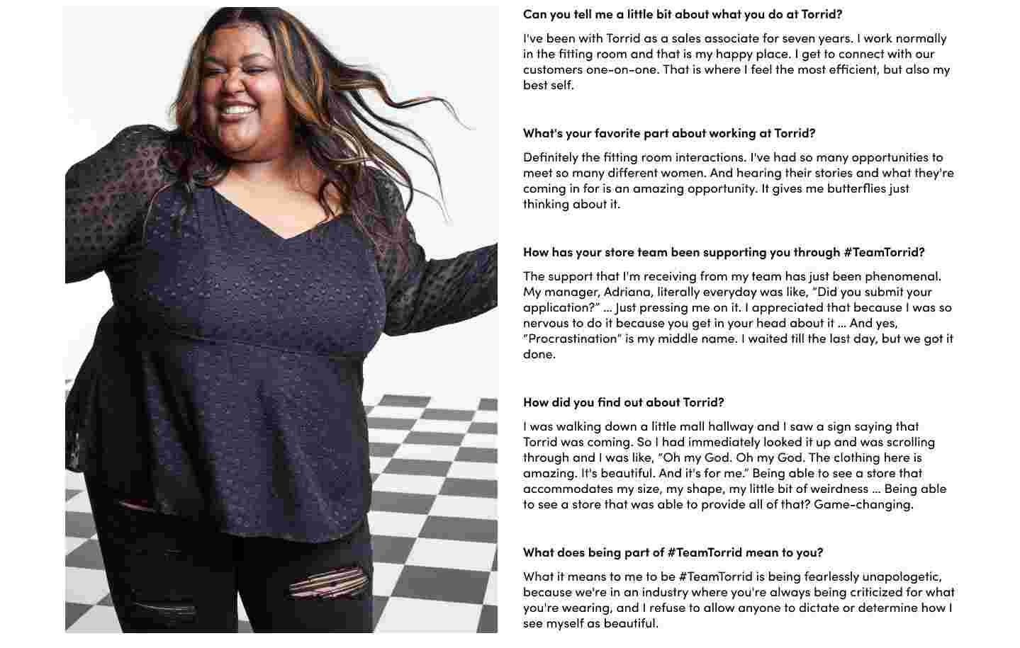 Can you tell me a little bit about what you do at Torrid? I've been with Torrid as a sales associate for seven years. I work normally in the fitting room and that is my happy place. I get to connect with our customers one-on-one. That is where I feel the most efficient, but also my best self. What's your favorite part about working at Torrid? Definitely the fitting room interactions. I've had so many opportunities to meet so many different women. And hearing their stories and what they're coming in for is an amazing opportunity. It gives me butterflies just thinking about it. How has your store team been supporting you through #TeamTorrid? The support that I'm receiving from my team has just been phenomenal. My manager, Adriana, literally everyday was like, “Did you submit your application?” … Just pressing me on it. I appreciated that because I was so nervous to do it because you get in your head about it … And yes, “Procrastination” is my middle name. I waited till the last day, but we got it done. How did you find out about Torrid? I was walking down a little mall hallway and I saw a sign saying that Torrid was coming. So I had immediately looked it up and was scrolling through and I was like, “Oh my God. Oh my God. The clothing here is amazing. It's beautiful. And it's for me.” Being able to see a store that accommodates my size, my shape, my little bit of weirdness … Being able to see a store that was able to provide all of that? Game-changing. What does being part of #TeamTorrid mean to you? What it means to me to be #TeamTorrid is being fearlessly unapologetic, because we're in an industry where you're always being criticized for what you're wearing, and I refuse to allow anyone to dictate or determine how I see myself as beautiful.