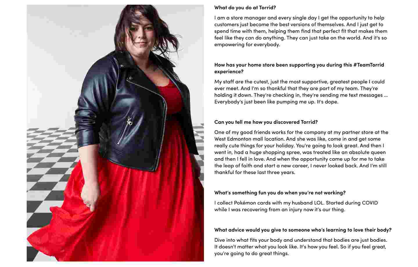 What do you do at Torrid? I am a store manager and every single day i get the opportunity to help customers just became the best versions of themselves. And i just get to spend time with them, helping them find that perfect fit that makes them feel like they can do anything. They can just take on the world. And it's so empowering for everybody. How has your home store been supporting you during this #TeamTorrid experience? My staff are the cutest, just the most supportive, greatest people I could ever meet. And i'm so thankful that they are part of my team. They're holding it down. They're chekcing in, they're sending me text messages.. Everybody's just been like pumping me up. it's dope. Can you tell me how you discovered Torrid? One of my good friends works for the company at my partner sotre at West Edmonton mall location. And she was like, come in and get some really cute thigs for your holidy. You're going to look great. And then I went in, had a huge shopping spree, was treated like an absolute queen and then I fell in love. And when the opportunity came up for me to take the leap of faith and start a new career, I never looked back. And i'm still thankful for these last three years. What's something fun you do when you're not working? I collect pokemon cards with my husband LOL. Started during COVID while I was recovering from an injury now it's our thing. What advice would you give to someone who's learnign to love their body? Dive into what fits your body and understand that bodies are just bodies. It doesn't matter what you look like. It's how you feel. So if you feel greate, you're going to do great things.