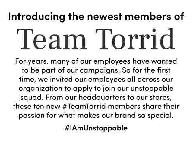 Introducing the newest members of Team Torrid. For years, many of our employees have wanted to be part of our campaigns. So for the first time, we invited our employees all across our organization to apply to join our unstoppable squad. From our headquarters to our stores, these ten new #TeamTorrid members share their passion for what makes our brand so special. #IAmUnStoppable