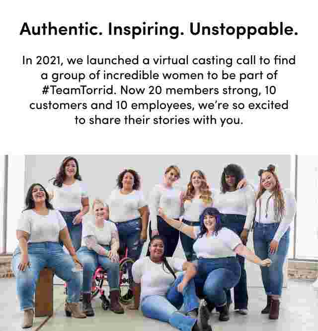 Authentic. Inspiring. Unstoppable. In 2021, we launched a virtual casting call to find a group of incredible women to be part of #TeamTorrid. Now 20 members strong, 10 customers and 10 employees, we're so excited to share their stories with you.