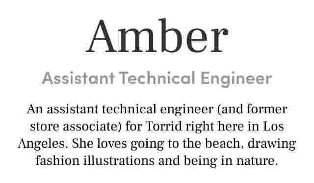 Amber Assistant Technical Engineer An assistant technical engineer (and former store associate) for Torrid right here in Los Angeles. She loves going to the beach, drawing fashion illustrations and being in nature.