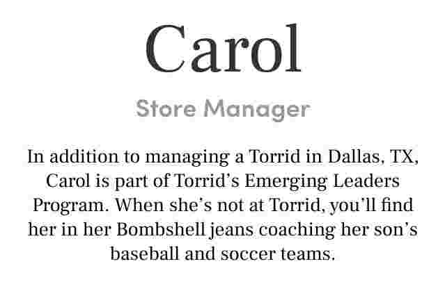 Carol Store Manager In addition to managing a Torrid in Dallas, TX, Carol is part of Torrid’s Emerging Roles Program. When she’s not at Torrid, you’ll find her in her Bombshell jeans coaching her son’s baseball and soccer teams.