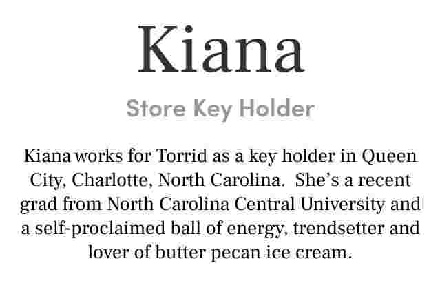 Kiana Store Key Holder Kiana works for Torrid as a key holder in Queen City, Charlotte, North Carolina. She’s a recent grad from North Carolina Central University and a self-proclaimed ball of energy, trendsetter and lover of butter pecan ice cream.
