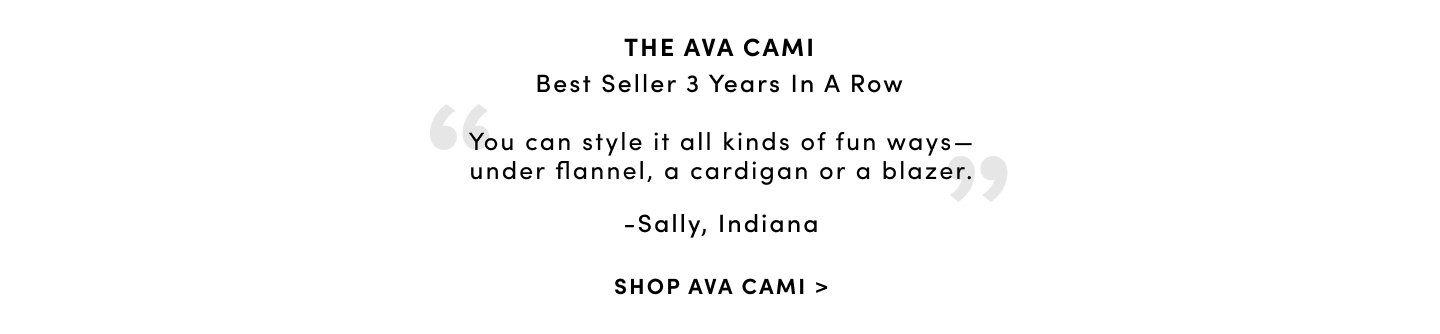 The ava cami best seller 3 years in a row ' you can style it all kinds of fun ways- under flannel, a cardigan or a blazer.' -Sally, Indiana Shop ava cami