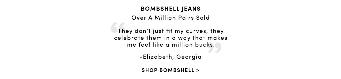 Bombshell Jeans Over a million pairs sold 'They don't just fit my curves, they celebrate them in a way that makes me feel like a million bucks.' - Elizabeth, Georgia. Shop Bombshell