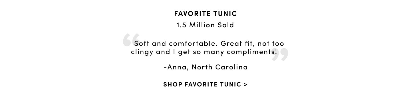 Favorite Tunic 1.5 Million Sold & Over 2000 Positive Reviews 'Soft and comfortable. Great fit, not too clingy and I get so many compliments' - Anna, North Carolina. Shop Favorite Tunic