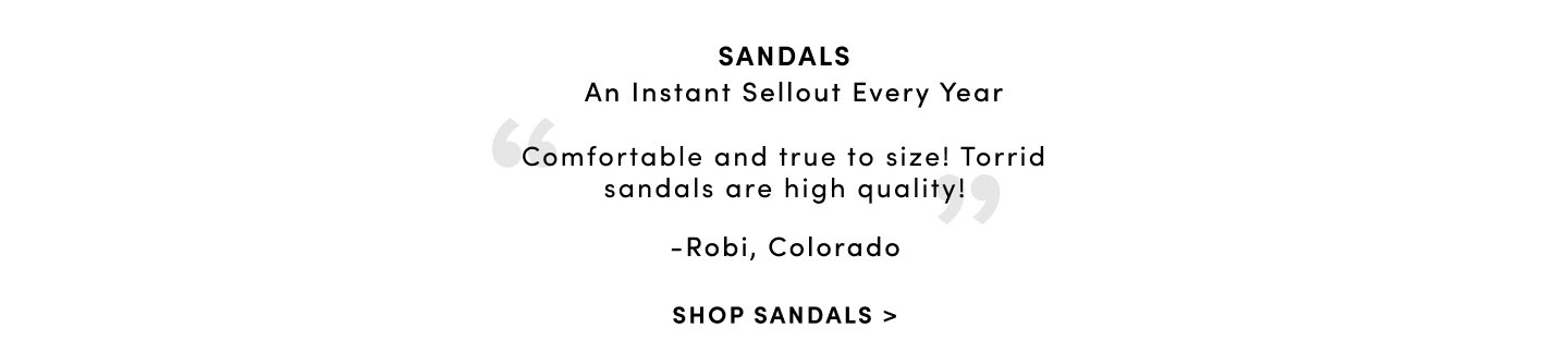 Sandals Over Half A Million Sold 'Comfortable and true to size! Torrid Sandals are high quality! ' - Robi, Colorado. Shop Sandals