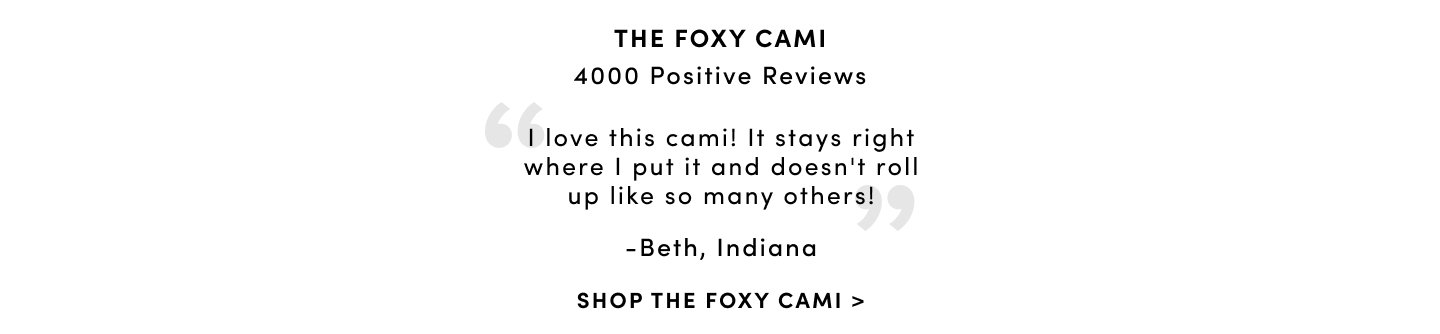 The Foxy Cami over 5 Million sold & 4000 Positive reviews 'I love this cami! It stays right where i put it and doesn't roll up like so many others! - Beth, Indiana Shop The Foxy Cami