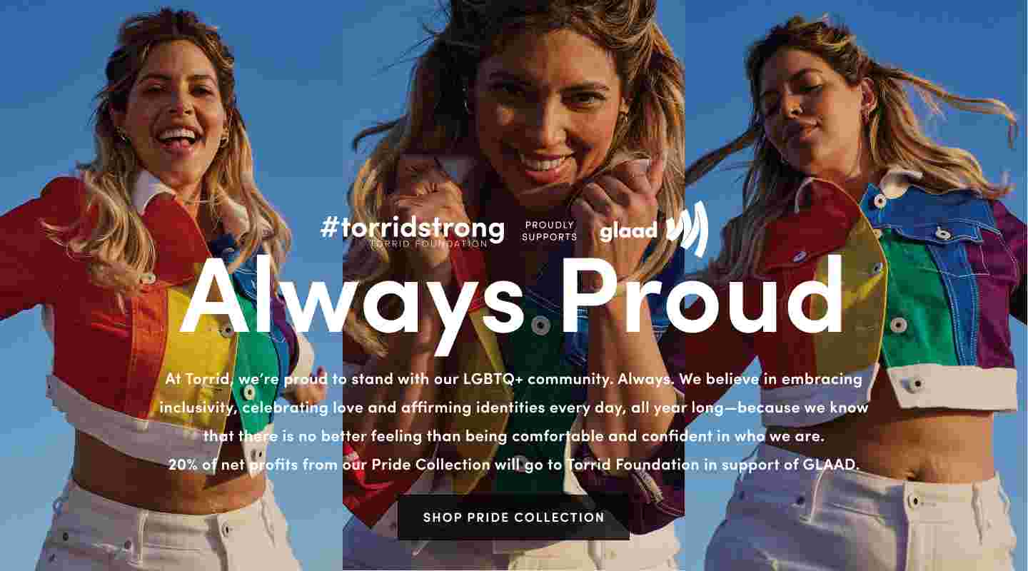 Always Proud. We're proud to stand with our LGBTQ+ community - embracing inclusivity, celebrating love and affirming identities all year long. 20% Of net profits from our Pride Collection will go to Torrid FOundation in support of GLAAD. Shop Pride Collection