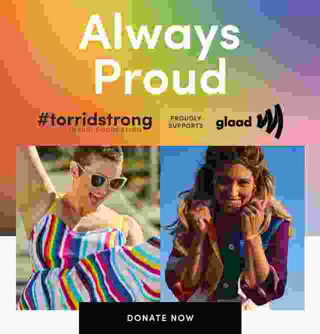Always Proud. At Torrid, we're proud to stand with LGBTQ+ community. always. We believe in embracing inclusivity, celebrating love and affirming identities ever day, all year long - because we know that there is no better feeling than being comfortable and confident in who we are.