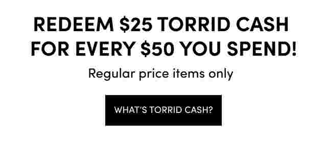 Redeem $25 Torrid Cash For Every $50 You Spend! Regular Price items Only What's Torrid Cash