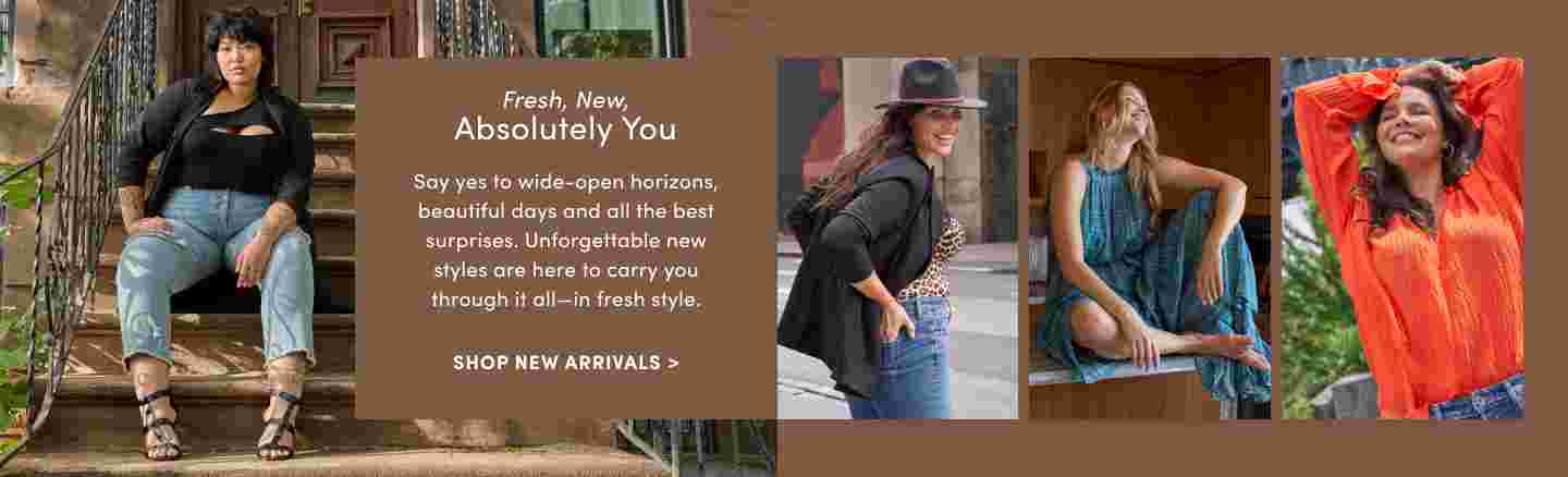 Fresh, New, Absolutely you. Say yes to wide-open horizons, beautiful days and all the best surprises. Unforgettable new styles are here to carry you through it all- in fresh style. Shop New Arrivals
