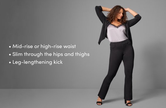 mid-rise or high-rise waist. slim though the thips and thighs. leg-lengthening kick