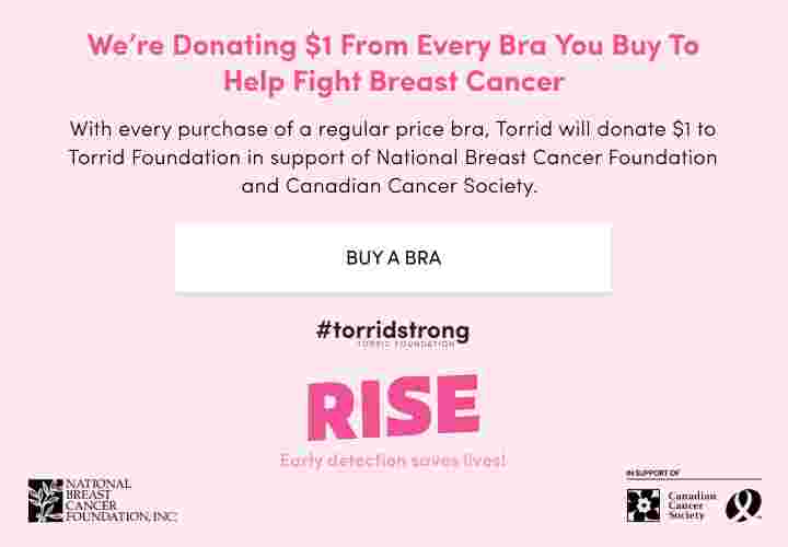 We're donating $1 From Every Bra You buy to help fight breast cancer. With every purchase of a regular price bra, Torrid will donate $1 to Torrid Foundation in support of National Breast Cancer Foundation and Canadian Cancer Society. Buy a Bra