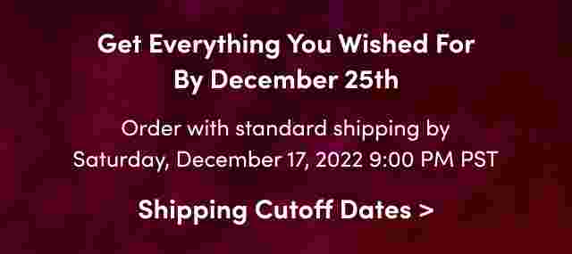 Get Everything You Wished For By December 25th Order with standard shipping by Saturday, December 17, 2022 9:00 PM PST Shipping Cutoff Dates >