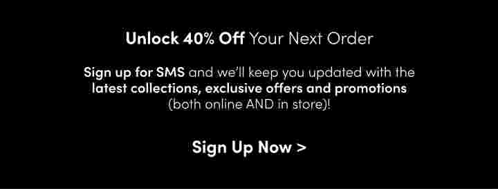 Unlock 40% Off Your New OrderSign up for SMS and we’ll keep you updated with the latest collections, exclusive offer and promotions(both online AND in Store)!Sign Up Now> 