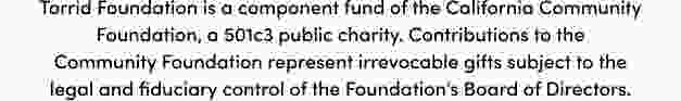 Torrid Foundation is a component fund of the California Community Foundation, a501c3 public charity. Contributions to the Commnunity Foundation represent irrevocable gifts subject to the legal and fiduciary control of the Foundation's Board of Directors.