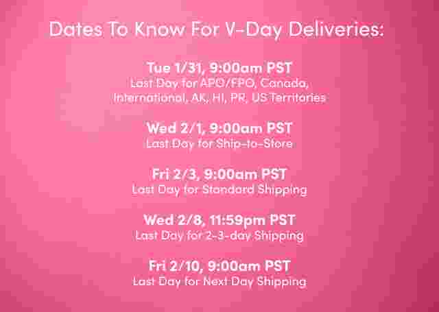 Dates to know for V-Day Deliveries. Tue 1/31, 9:00am PST Last Day for APO/FPO, Canada, International, AK, HI, PR, US Territories Wed 2/1, 9:00am PST Last Day for Ship-to-Store
