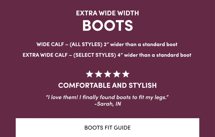 Extra Wide Width Boots. Wide Calf - All Styles 2 inches wider than a standard boot. Extra Wide Calf - (select styles) 4 inches wider than a standard boot.