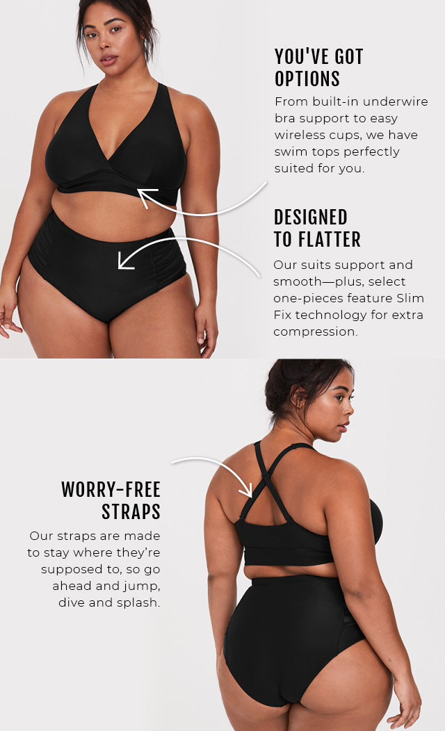 You've got options, from built-in underwire bra support to easy wireless cups, we have swim tops perfectly suited for you. Designed to Flatter, Our suits support and smooth--plus, select one-pieces feature Slim Fix technology for extra compression. Worry-Free Straps, Our straps are made to stay where they're supposed to, so go ahead and jump, dive and splash.